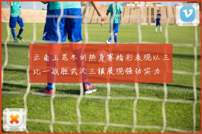 云南玉昆冬训热身赛精彩表现以三比一战胜武汉三镇展现强劲实力
