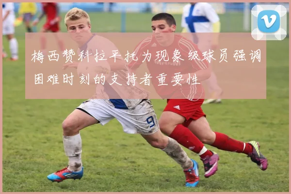 梅西赞科拉平托为现象级球员强调困难时刻的支持者重要性