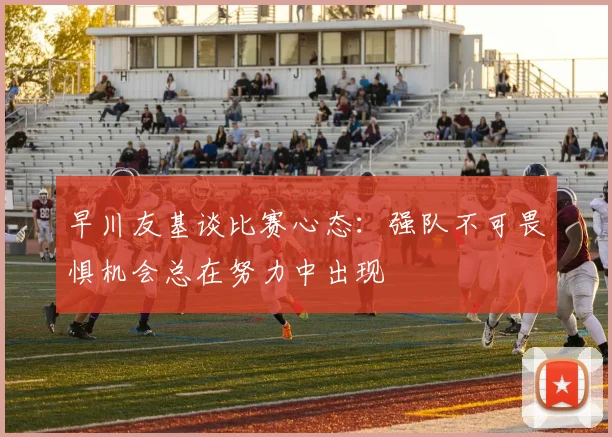 早川友基谈比赛心态：强队不可畏惧机会总在努力中出现