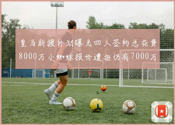 皇马新援计划曝光四人签约总花费8000万小蜘蛛报价遭拒仍有7000万预算