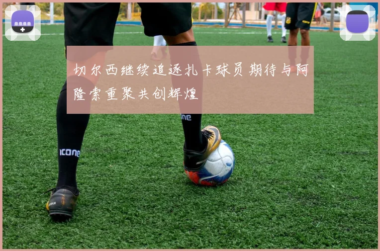 切尔西继续追逐扎卡球员期待与阿隆索重聚共创辉煌