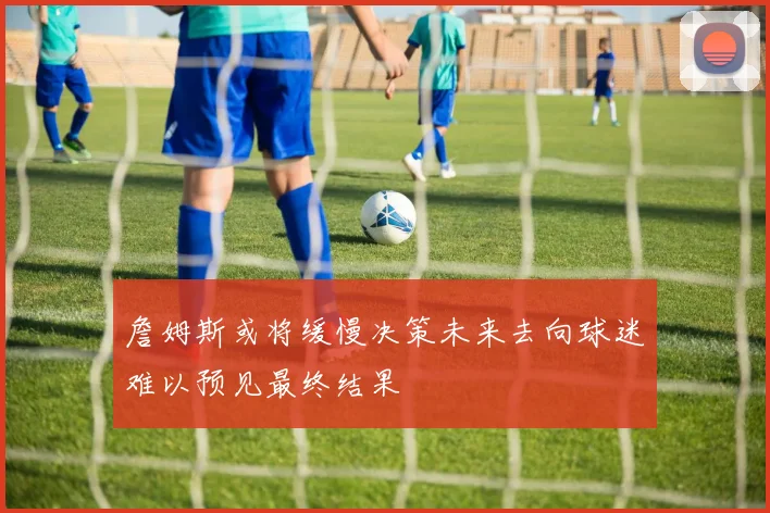 詹姆斯或将缓慢决策未来去向球迷难以预见最终结果