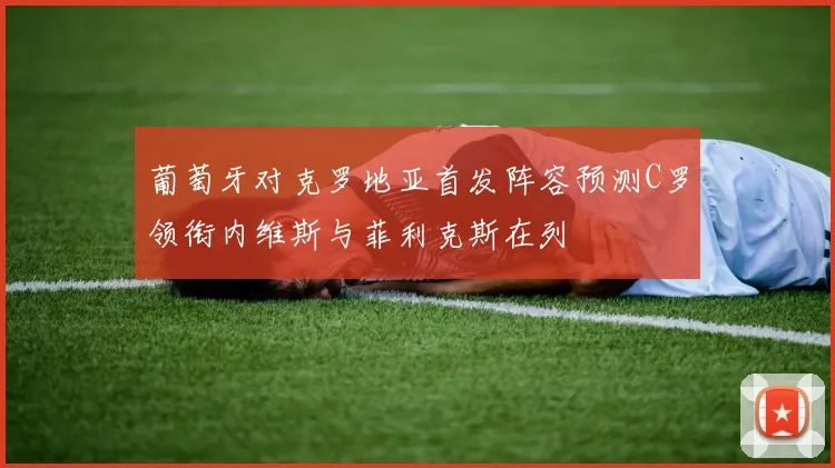 葡萄牙对克罗地亚首发阵容预测C罗领衔内维斯与菲利克斯在列