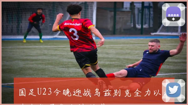 国足U23今晚迎战乌兹别克全力以赴为小伙子们加油助威