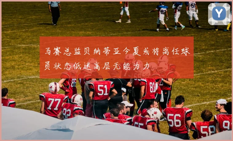 马赛总监贝纳蒂亚今夏或将离任球员状态低迷高层无能为力