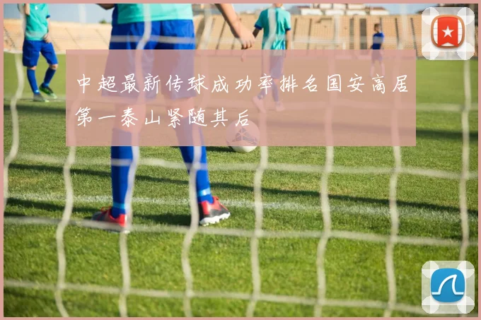 中超最新传球成功率排名国安高居第一泰山紧随其后