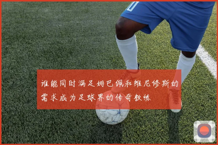 谁能同时满足姆巴佩和维尼修斯的需求成为足球界的传奇教练
