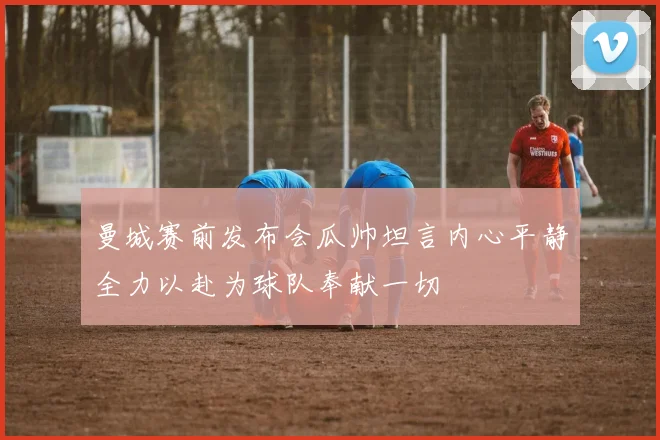 曼城赛前发布会瓜帅坦言内心平静全力以赴为球队奉献一切