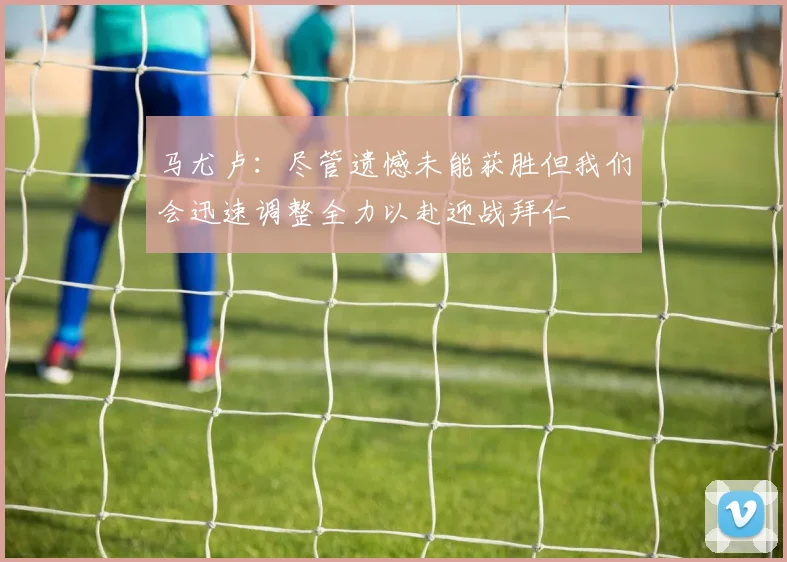 马尤卢：尽管遗憾未能获胜但我们会迅速调整全力以赴迎战拜仁