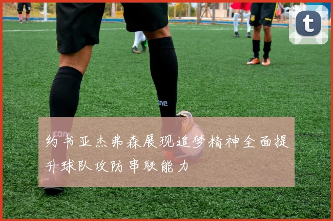 约书亚杰弗森展现追梦精神全面提升球队攻防串联能力