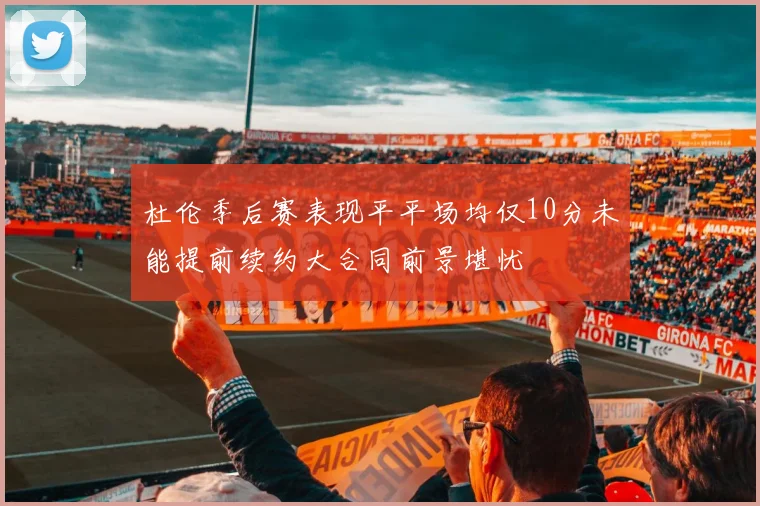 杜伦季后赛表现平平场均仅10分未能提前续约大合同前景堪忧