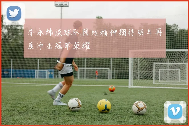 李永炜谈球队团结精神期待明年再度冲击冠军荣耀